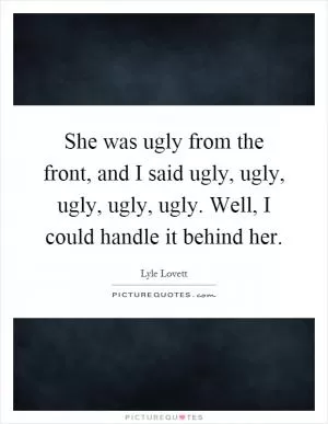 She was ugly from the front, and I said ugly, ugly, ugly, ugly, ugly. Well, I could handle it behind her Picture Quote #1