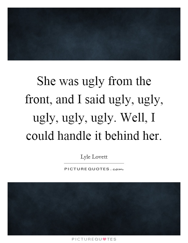 She was ugly from the front, and I said ugly, ugly, ugly, ugly, ugly. Well, I could handle it behind her Picture Quote #1