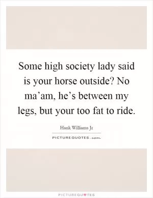 Some high society lady said is your horse outside? No ma’am, he’s between my legs, but your too fat to ride Picture Quote #1