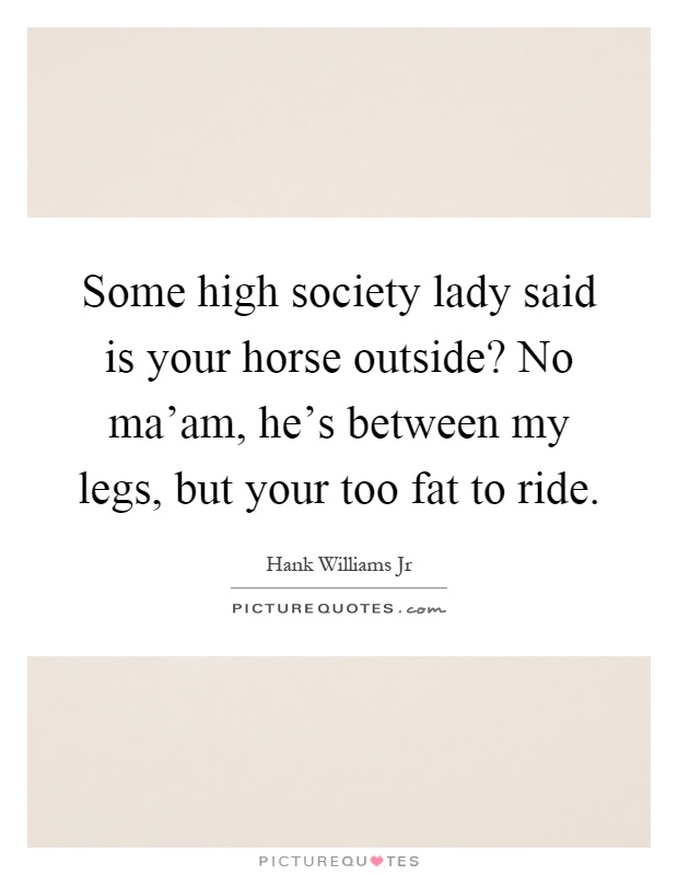 Some high society lady said is your horse outside? No ma'am, he's between my legs, but your too fat to ride Picture Quote #1