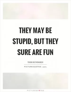 They may be stupid, but they sure are fun Picture Quote #1