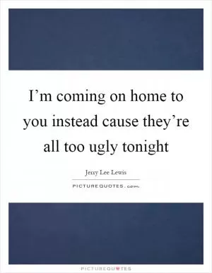 I’m coming on home to you instead cause they’re all too ugly tonight Picture Quote #1