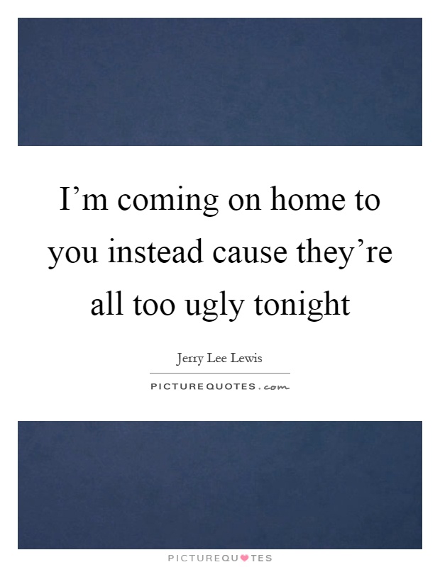 I'm coming on home to you instead cause they're all too ugly tonight Picture Quote #1
