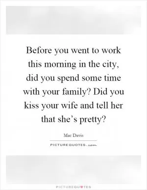 Before you went to work this morning in the city, did you spend some time with your family? Did you kiss your wife and tell her that she’s pretty? Picture Quote #1