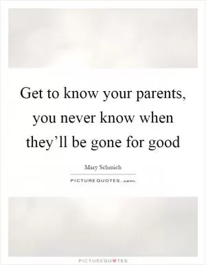 Get to know your parents, you never know when they’ll be gone for good Picture Quote #1