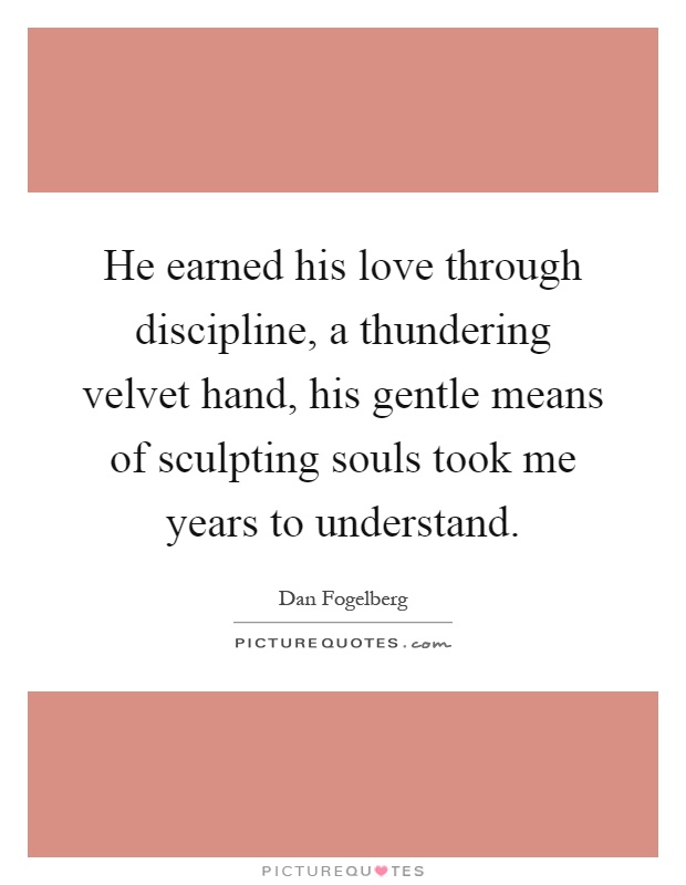 He earned his love through discipline, a thundering velvet hand, his gentle means of sculpting souls took me years to understand Picture Quote #1