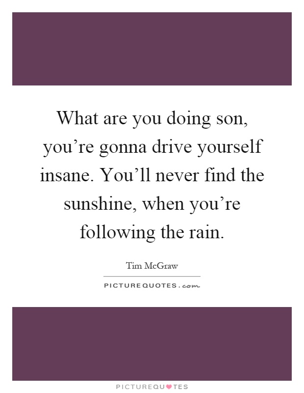 What are you doing son, you're gonna drive yourself insane. You'll never find the sunshine, when you're following the rain Picture Quote #1