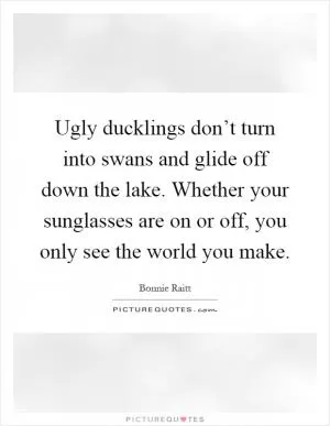 Ugly ducklings don’t turn into swans and glide off down the lake. Whether your sunglasses are on or off, you only see the world you make Picture Quote #1