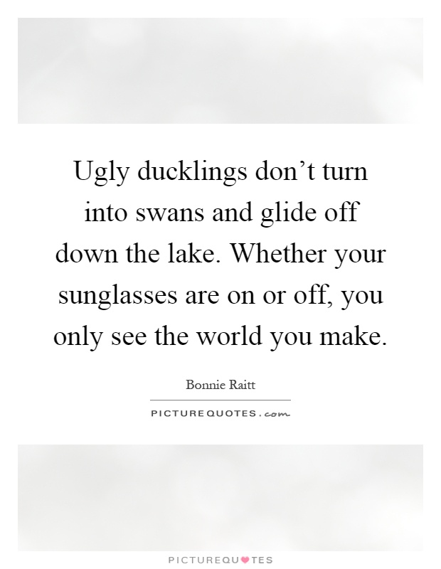 Ugly ducklings don't turn into swans and glide off down the lake. Whether your sunglasses are on or off, you only see the world you make Picture Quote #1