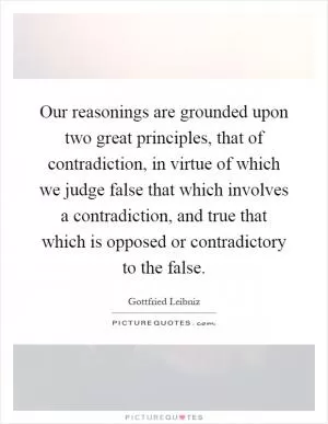 Our reasonings are grounded upon two great principles, that of contradiction, in virtue of which we judge false that which involves a contradiction, and true that which is opposed or contradictory to the false Picture Quote #1