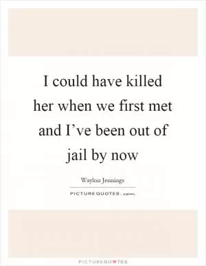 I could have killed her when we first met and I’ve been out of jail by now Picture Quote #1