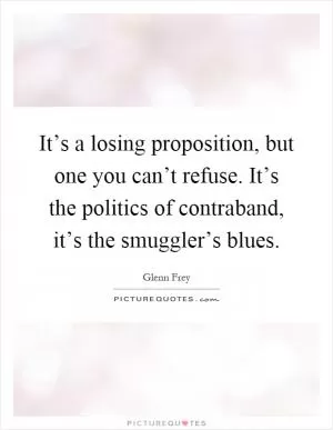 It’s a losing proposition, but one you can’t refuse. It’s the politics of contraband, it’s the smuggler’s blues Picture Quote #1