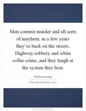 Men commit murder and all sorts of mayhem, in a few years they’re back on the streets. Highway robbery and white collar crime, and they laugh at the system they beat Picture Quote #1