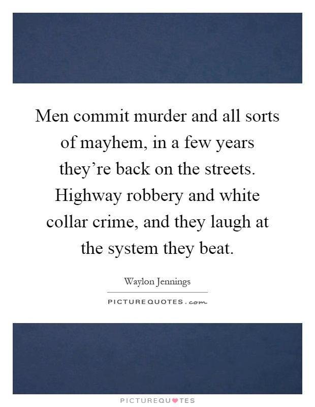 Men commit murder and all sorts of mayhem, in a few years they're back on the streets. Highway robbery and white collar crime, and they laugh at the system they beat Picture Quote #1