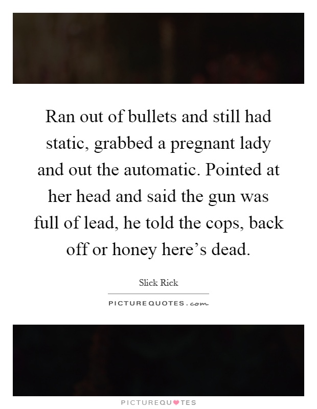 Ran out of bullets and still had static, grabbed a pregnant lady and out the automatic. Pointed at her head and said the gun was full of lead, he told the cops, back off or honey here's dead Picture Quote #1