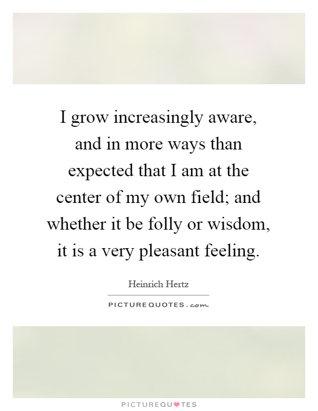 I grow increasingly aware, and in more ways than expected that I am at the center of my own field; and whether it be folly or wisdom, it is a very pleasant feeling Picture Quote #1