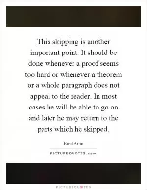This skipping is another important point. It should be done whenever a proof seems too hard or whenever a theorem or a whole paragraph does not appeal to the reader. In most cases he will be able to go on and later he may return to the parts which he skipped Picture Quote #1