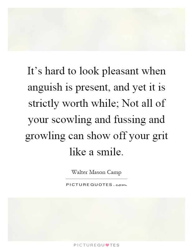 It's hard to look pleasant when anguish is present, and yet it is strictly worth while; Not all of your scowling and fussing and growling can show off your grit like a smile Picture Quote #1
