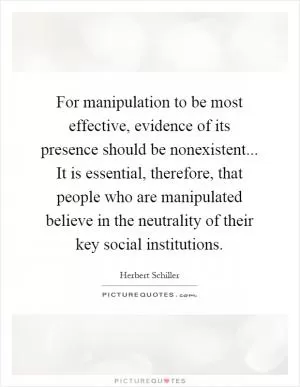 For manipulation to be most effective, evidence of its presence should be nonexistent... It is essential, therefore, that people who are manipulated believe in the neutrality of their key social institutions Picture Quote #1