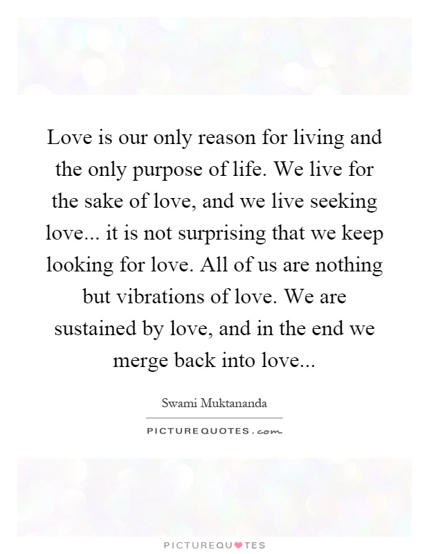 Love is our only reason for living and the only purpose of life. We live for the sake of love, and we live seeking love... it is not surprising that we keep looking for love. All of us are nothing but vibrations of love. We are sustained by love, and in the end we merge back into love Picture Quote #1