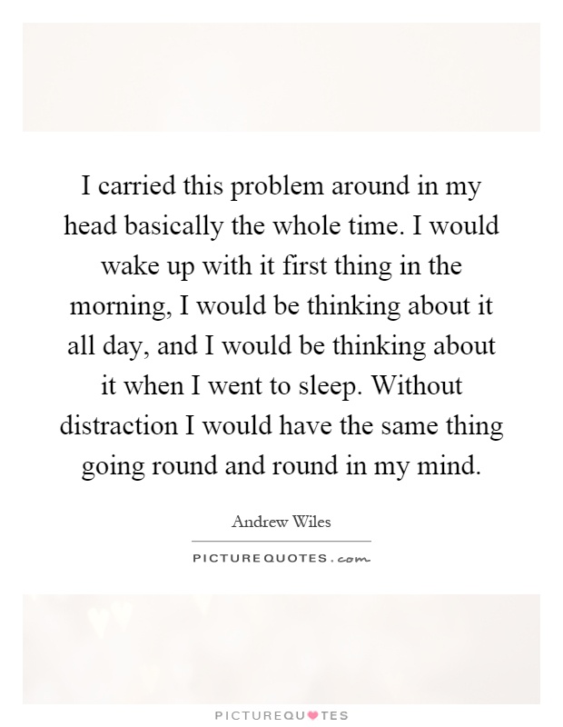 I carried this problem around in my head basically the whole time. I would wake up with it first thing in the morning, I would be thinking about it all day, and I would be thinking about it when I went to sleep. Without distraction I would have the same thing going round and round in my mind Picture Quote #1