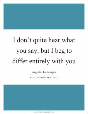 I don’t quite hear what you say, but I beg to differ entirely with you Picture Quote #1