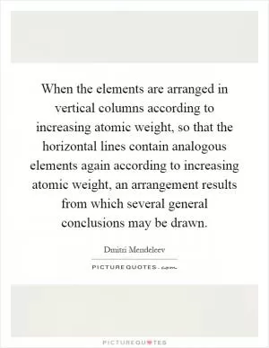 When the elements are arranged in vertical columns according to increasing atomic weight, so that the horizontal lines contain analogous elements again according to increasing atomic weight, an arrangement results from which several general conclusions may be drawn Picture Quote #1