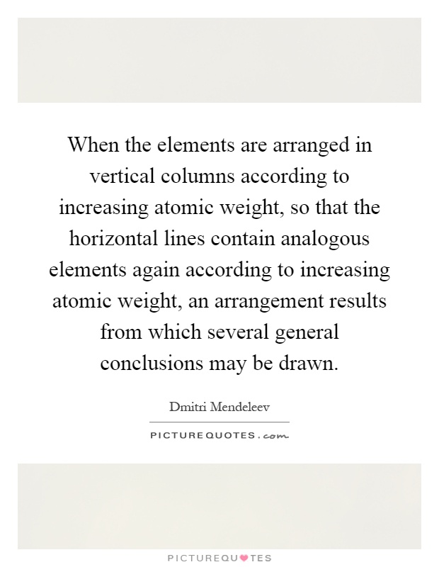 When the elements are arranged in vertical columns according to increasing atomic weight, so that the horizontal lines contain analogous elements again according to increasing atomic weight, an arrangement results from which several general conclusions may be drawn Picture Quote #1
