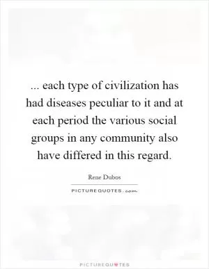 ... each type of civilization has had diseases peculiar to it and at each period the various social groups in any community also have differed in this regard Picture Quote #1