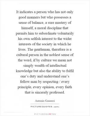 It indicates a person who has not only good manners but who possesses a sense of balance, a sure mastery of himself, a moral discipline that permits him to subordinate voluntarily his own selfish interest to the wider interests of the society in which he lives. The gentleman, therefore is a cultural person in the noblest sense of the word, if by culture we mean not simply wealth of intellectual knowledge but also the ability to fulfil one’s duty and understand one’s fellow man by respecting / every principle, every opinion, every faith that is sincerely professed Picture Quote #1