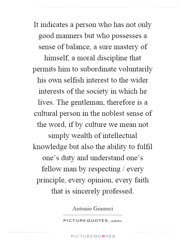 It indicates a person who has not only good manners but who possesses a sense of balance, a sure mastery of himself, a moral discipline that permits him to subordinate voluntarily his own selfish interest to the wider interests of the society in which he lives. The gentleman, therefore is a cultural person in the noblest sense of the word, if by culture we mean not simply wealth of intellectual knowledge but also the ability to fulfil one's duty and understand one's fellow man by respecting / every principle, every opinion, every faith that is sincerely professed Picture Quote #1