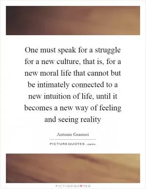One must speak for a struggle for a new culture, that is, for a new moral life that cannot but be intimately connected to a new intuition of life, until it becomes a new way of feeling and seeing reality Picture Quote #1