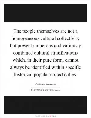 The people themselves are not a homogeneous cultural collectivity but present numerous and variously combined cultural stratifications which, in their pure form, cannot always be identified within specific historical popular collectivities Picture Quote #1