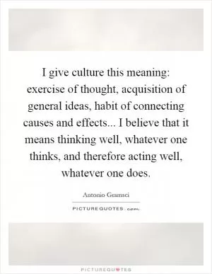 I give culture this meaning: exercise of thought, acquisition of general ideas, habit of connecting causes and effects... I believe that it means thinking well, whatever one thinks, and therefore acting well, whatever one does Picture Quote #1