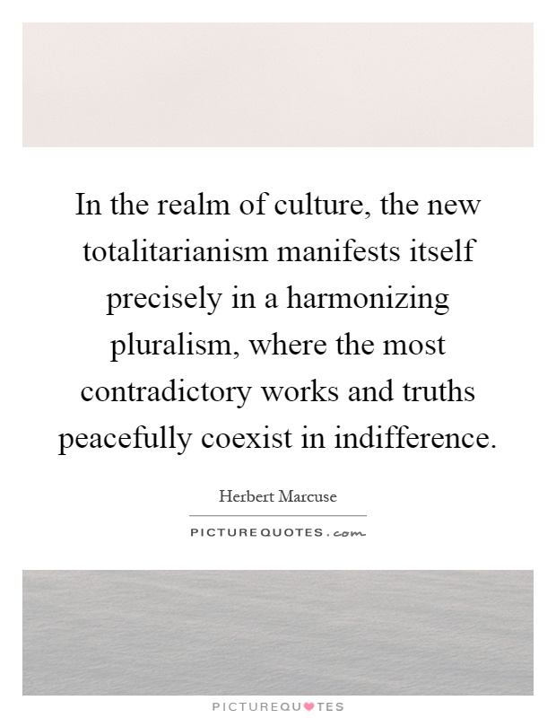 In the realm of culture, the new totalitarianism manifests itself precisely in a harmonizing pluralism, where the most contradictory works and truths peacefully coexist in indifference Picture Quote #1