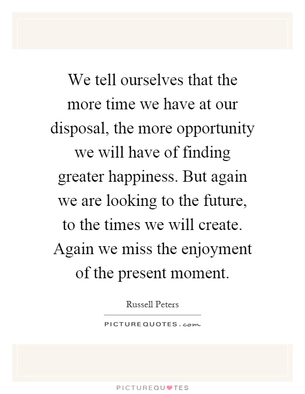 We tell ourselves that the more time we have at our disposal, the more opportunity we will have of finding greater happiness. But again we are looking to the future, to the times we will create. Again we miss the enjoyment of the present moment Picture Quote #1