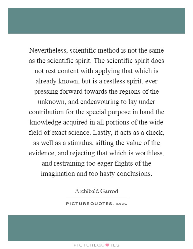 Nevertheless, scientific method is not the same as the scientific spirit. The scientific spirit does not rest content with applying that which is already known, but is a restless spirit, ever pressing forward towards the regions of the unknown, and endeavouring to lay under contribution for the special purpose in hand the knowledge acquired in all portions of the wide field of exact science. Lastly, it acts as a check, as well as a stimulus, sifting the value of the evidence, and rejecting that which is worthless, and restraining too eager flights of the imagination and too hasty conclusions Picture Quote #1