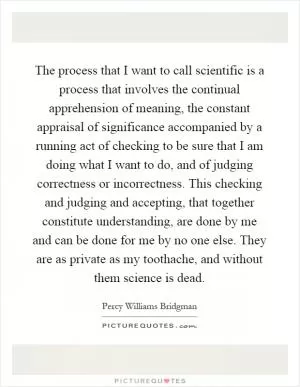 The process that I want to call scientific is a process that involves the continual apprehension of meaning, the constant appraisal of significance accompanied by a running act of checking to be sure that I am doing what I want to do, and of judging correctness or incorrectness. This checking and judging and accepting, that together constitute understanding, are done by me and can be done for me by no one else. They are as private as my toothache, and without them science is dead Picture Quote #1