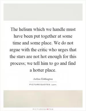The helium which we handle must have been put together at some time and some place. We do not argue with the critic who urges that the stars are not hot enough for this process; we tell him to go and find a hotter place Picture Quote #1
