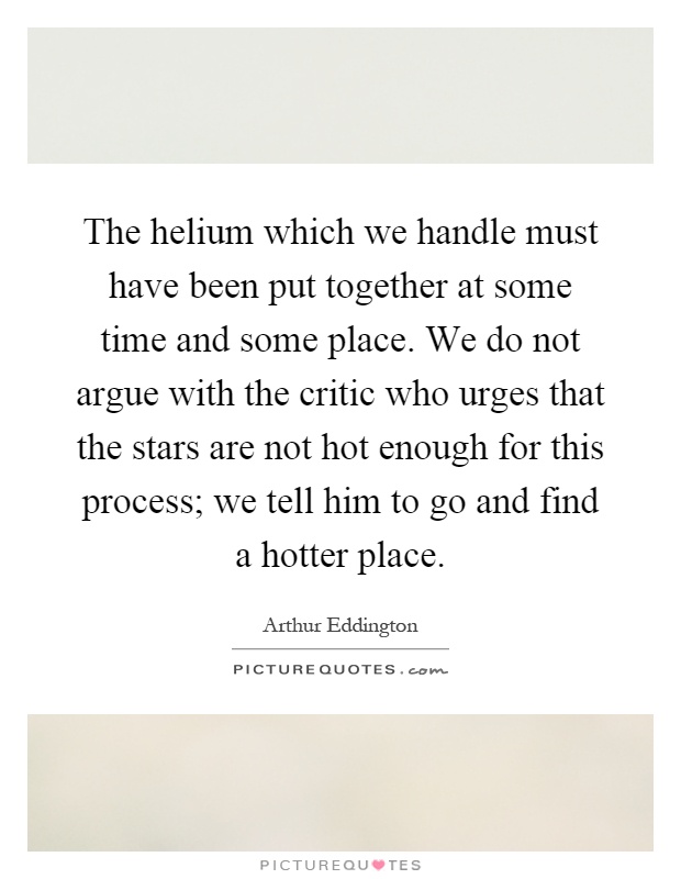 The helium which we handle must have been put together at some time and some place. We do not argue with the critic who urges that the stars are not hot enough for this process; we tell him to go and find a hotter place Picture Quote #1
