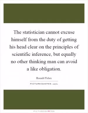 The statistician cannot excuse himself from the duty of getting his head clear on the principles of scientific inference, but equally no other thinking man can avoid a like obligation Picture Quote #1