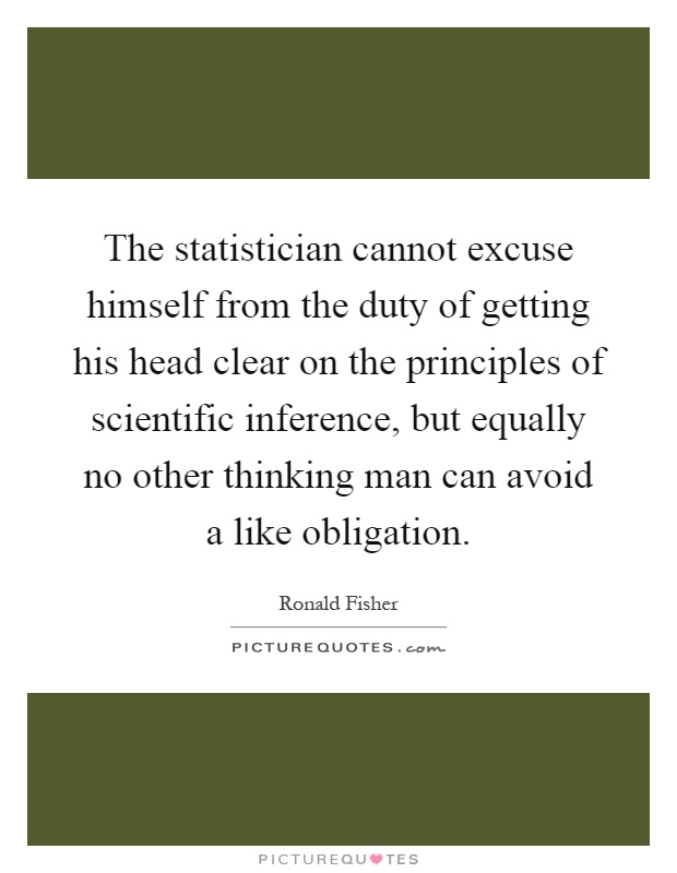 The statistician cannot excuse himself from the duty of getting his head clear on the principles of scientific inference, but equally no other thinking man can avoid a like obligation Picture Quote #1