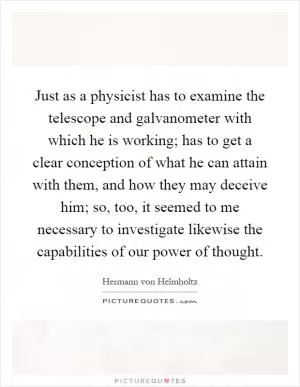 Just as a physicist has to examine the telescope and galvanometer with which he is working; has to get a clear conception of what he can attain with them, and how they may deceive him; so, too, it seemed to me necessary to investigate likewise the capabilities of our power of thought Picture Quote #1