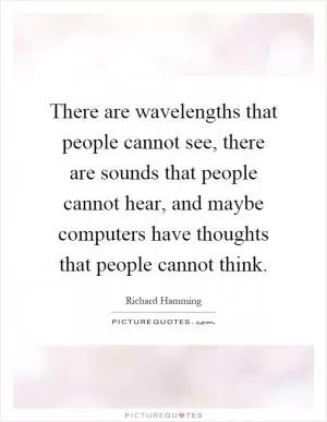 There are wavelengths that people cannot see, there are sounds that people cannot hear, and maybe computers have thoughts that people cannot think Picture Quote #1