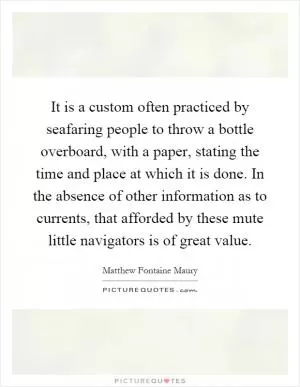 It is a custom often practiced by seafaring people to throw a bottle overboard, with a paper, stating the time and place at which it is done. In the absence of other information as to currents, that afforded by these mute little navigators is of great value Picture Quote #1