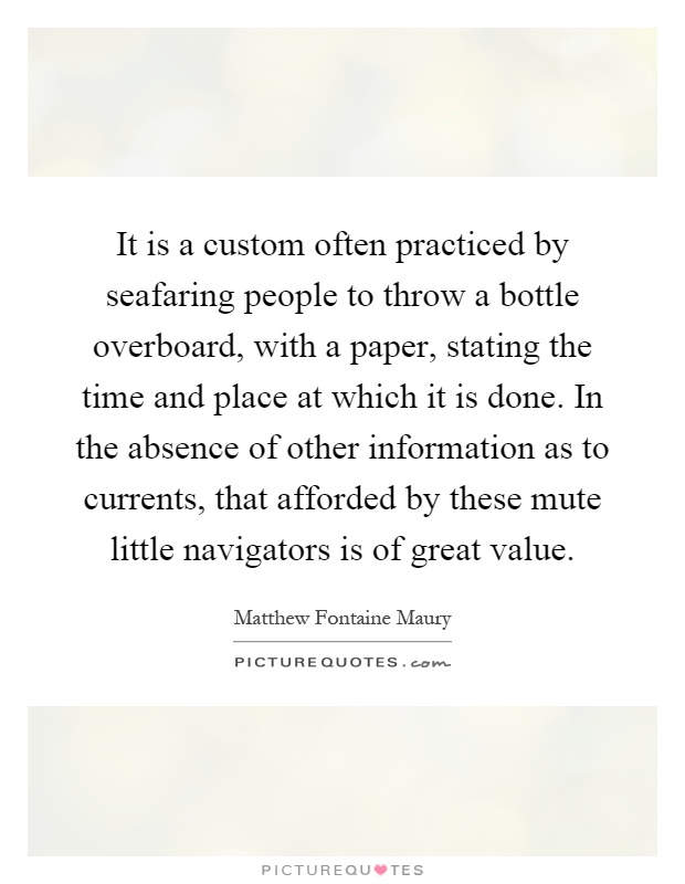 It is a custom often practiced by seafaring people to throw a bottle overboard, with a paper, stating the time and place at which it is done. In the absence of other information as to currents, that afforded by these mute little navigators is of great value Picture Quote #1