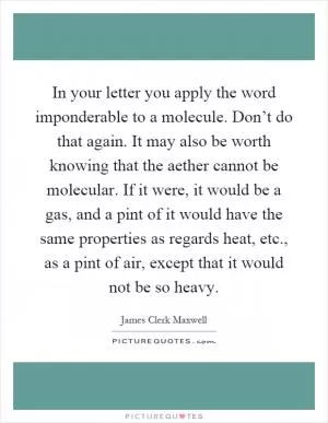 In your letter you apply the word imponderable to a molecule. Don’t do that again. It may also be worth knowing that the aether cannot be molecular. If it were, it would be a gas, and a pint of it would have the same properties as regards heat, etc., as a pint of air, except that it would not be so heavy Picture Quote #1