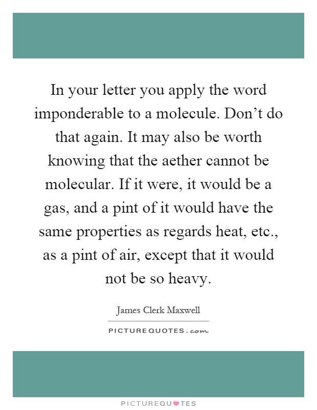 In your letter you apply the word imponderable to a molecule. Don't do that again. It may also be worth knowing that the aether cannot be molecular. If it were, it would be a gas, and a pint of it would have the same properties as regards heat, etc., as a pint of air, except that it would not be so heavy Picture Quote #1