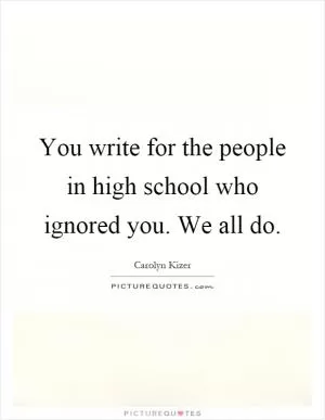 You write for the people in high school who ignored you. We all do Picture Quote #1