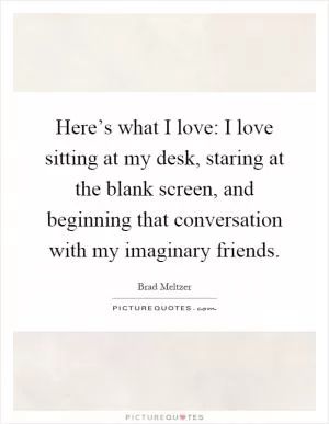 Here’s what I love: I love sitting at my desk, staring at the blank screen, and beginning that conversation with my imaginary friends Picture Quote #1